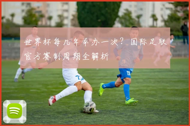 世界杯每几年举办一次？国际足联官方赛制周期全解析
